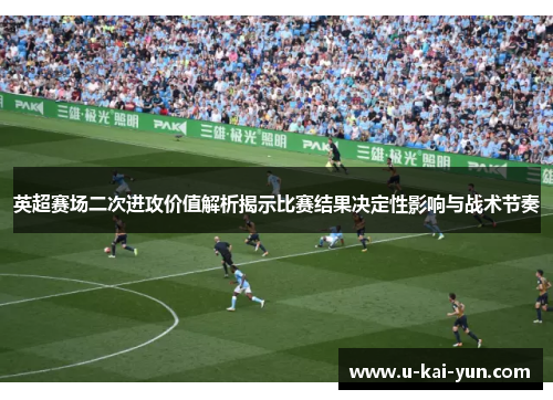 英超赛场二次进攻价值解析揭示比赛结果决定性影响与战术节奏