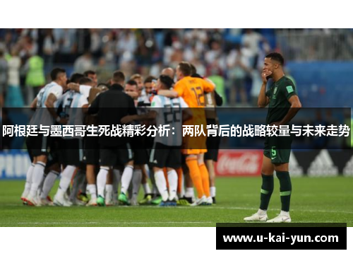 阿根廷与墨西哥生死战精彩分析：两队背后的战略较量与未来走势