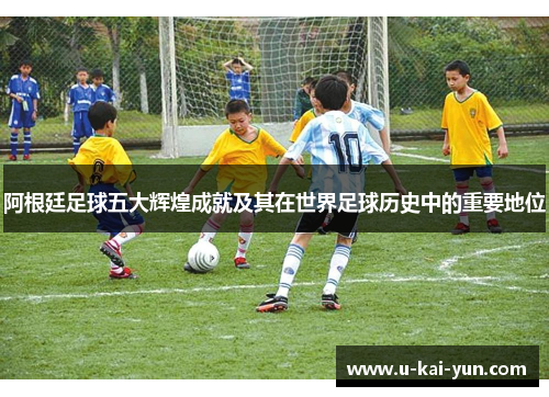 阿根廷足球五大辉煌成就及其在世界足球历史中的重要地位