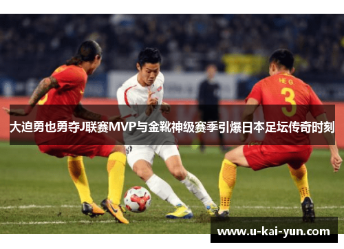 大迫勇也勇夺J联赛MVP与金靴神级赛季引爆日本足坛传奇时刻